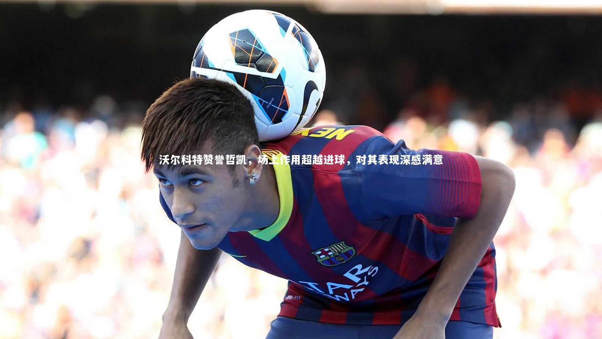 沃尔科特赞誉哲凯，场上作用超越进球，对其表现深感满意