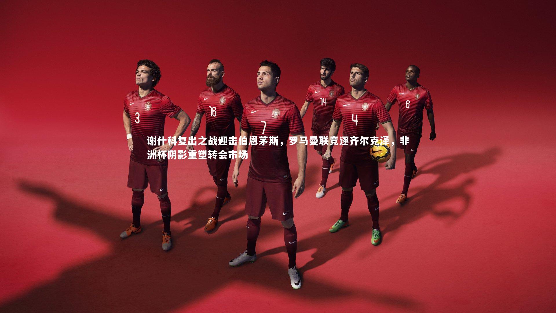 谢什科复出之战迎击伯恩茅斯，罗马曼联竞逐齐尔克泽，非洲杯阴影重塑转会市场
